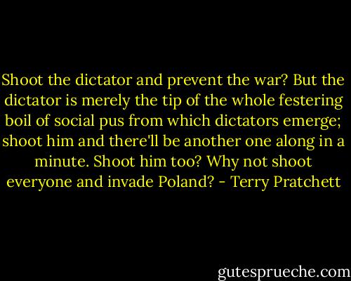 Shoot the dictator and prevent the war? But the dictator is merely the tip of the whole festering boil of social pus from which dictators emerge; shoot him and there'll be another one along in a minute. Shoot him too? Why not shoot everyone and invade Poland? - Terry Pratchett