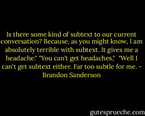 Is there some kind of subtext to our current conversation? Because, as you might know, I am absolutely terrible with subtext. It gives me a headache."<br />"You can't get headaches," <br />"Well I can't get subtext either. Far too subtle for me. - Brandon Sanderson