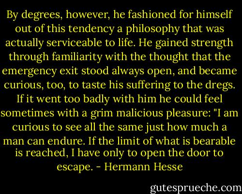 By degrees, however, he fashioned for himself out of this tendency a philosophy that was actually serviceable to life. He gained strength through familiarity with the thought that the emergency exit stood always open, and became curious, too, to taste his suffering to the dregs. If it went too badly with him he could feel sometimes with a grim malicious pleasure: "I am curious to see all the same just how much a man can endure. If the limit of what is bearable is reached, I have only to open the door to escape. - Hermann Hesse