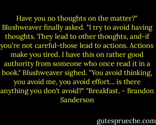 Have you no thoughts on the matter?" Blushweaver finally asked.<br />"I try to avoid having thoughts. They lead to other thoughts, and-if you're not careful-those lead to actions.<br />Actions make you tired. I have this on rather good authority from someone who once read it in a book."<br />Blushweaver sighed. "You avoid thinking, you avoid me, you avoid effort... is there anything you don't<br />avoid?"<br />"Breakfast. - Brandon Sanderson