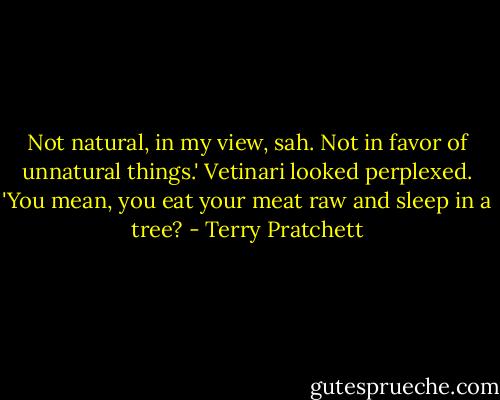 Not natural, in my view, sah. Not in favor of unnatural things.'<br />Vetinari looked perplexed. 'You mean, you eat your meat raw and sleep in a tree? - Terry Pratchett