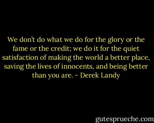 We don’t do what we do for the glory or the fame or the credit; we do it for the quiet satisfaction of making the world a better place, saving the lives of innocents, and being better than you are. - Derek Landy