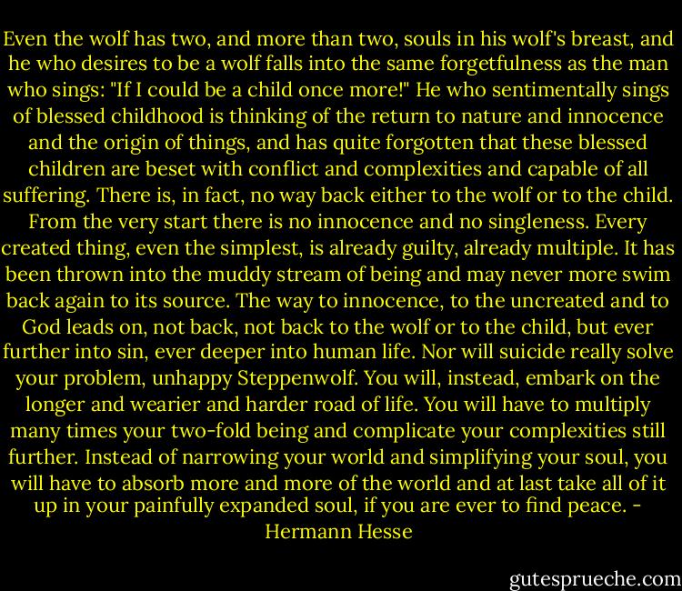Even the wolf has two, and more than two, souls in his wolf's breast, and he who desires to be a wolf falls into the same forgetfulness as the man who sings: "If I could be a child once more!" He who sentimentally sings of blessed childhood is thinking of the return to nature and innocence and the origin of things, and has quite forgotten that these blessed children are beset with conflict and complexities and capable of all suffering.<br />There is, in fact, no way back either to the wolf or to the child. From the very start there is no innocence and no singleness. Every created thing, even the simplest, is already guilty, already<br />multiple. It has been thrown into the muddy stream of being and may never more swim back again to its source. The way to innocence, to the uncreated and to God leads on, not back, not back to the wolf or to the child, but ever further into sin, ever deeper into human life. Nor will suicide really solve your problem, unhappy Steppenwolf. You will, instead, embark on the longer and wearier and harder road of life. You will have to multiply many times your two-fold being and complicate your complexities still further. Instead of narrowing your world and simplifying your soul, you will have to absorb more and more of the world and at last take all of it up in your painfully expanded soul, if you are ever to find peace. - Hermann Hesse