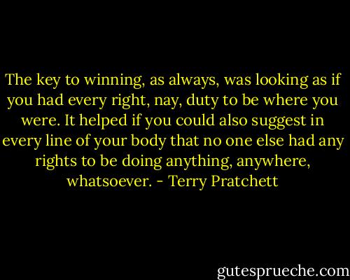 The key to winning, as always, was looking as if you had every right, nay, duty to be where you were. It helped if you could also suggest in every line of your body that no one else had any rights to be doing anything, anywhere, whatsoever. - Terry Pratchett