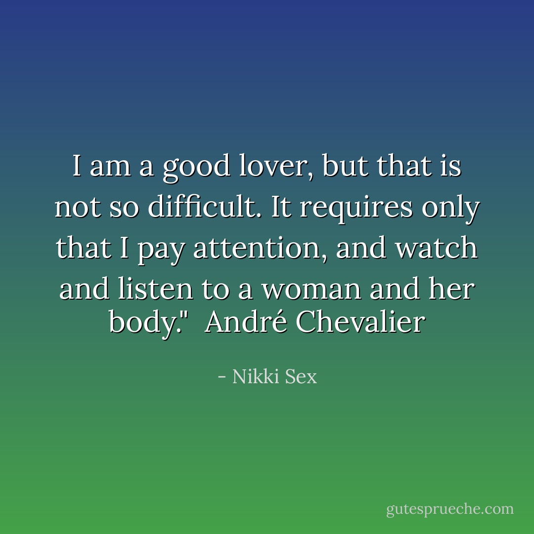I am a good lover, but that is not so difficult. It requires only that I pay attention, and watch and listen to a woman and her body." <br />André Chevalier - Nikki Sex