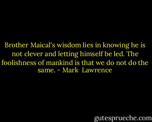 Brother Maical's wisdom lies in knowing he is not clever and letting himself be led. The foolishness of mankind is that we do not do the same. - Mark  Lawrence