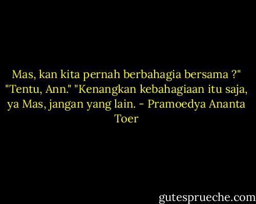 Mas, kan kita pernah berbahagia bersama ?"<br />"Tentu, Ann."<br />"Kenangkan kebahagiaan itu saja, ya Mas, jangan yang lain. - Pramoedya Ananta Toer