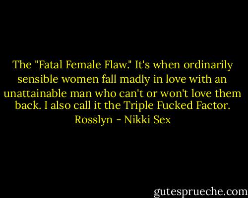 The "Fatal Female Flaw." It's when ordinarily sensible women fall madly in love with an unattainable man who can't or won't love them back. I also call it the Triple Fucked Factor.<br />Rosslyn - Nikki Sex