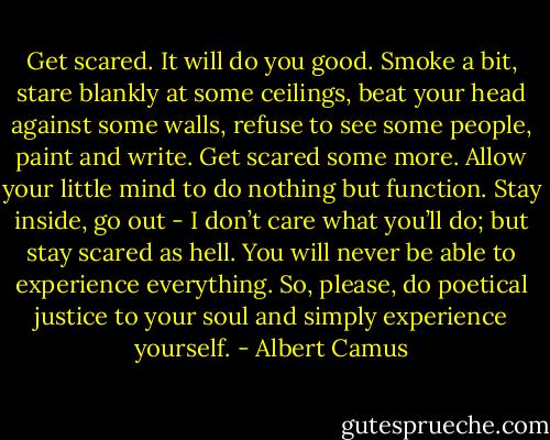 Get scared. It will do you good. Smoke a bit, stare blankly at some ceilings, beat your head against some walls, refuse to see some people, paint and write. Get scared some more. Allow your little mind to do nothing but function. Stay inside, go out - I don’t care what you’ll do; but stay scared as hell. You will never be able to experience everything. So, please, do poetical justice to your soul and simply experience yourself. - Albert Camus