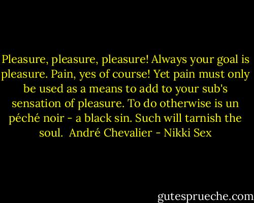 Pleasure, pleasure, pleasure! Always your goal is pleasure. Pain, yes of course! Yet pain must only be used as a means to add to your sub's sensation of pleasure. To do otherwise is un péché noir - a black sin. Such will tarnish the soul. <br />André Chevalier - Nikki Sex