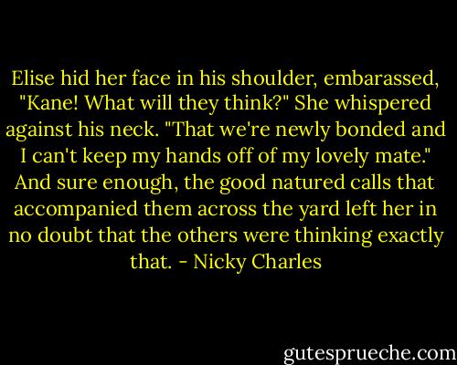 Elise hid her face in his shoulder, embarassed, "Kane! What will they think?" She whispered against his neck.<br />"That we're newly bonded and I can't keep my hands off of my lovely mate." And sure enough, the good natured calls that accompanied them across the yard left her in no doubt that the others were thinking exactly that. - Nicky Charles