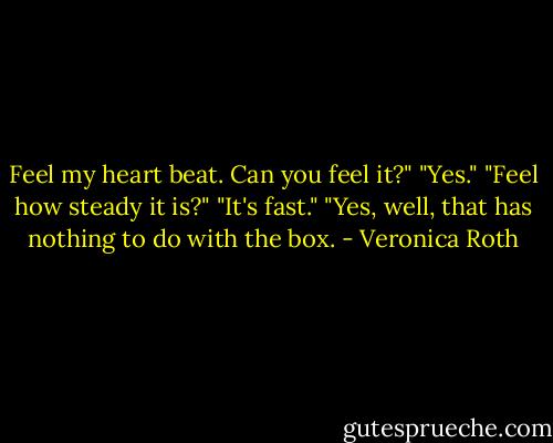 Feel my heart beat. Can you feel it?"<br />"Yes."<br />"Feel how steady it is?"<br />"It's fast."<br />"Yes, well, that has nothing to do with the box. - Veronica Roth