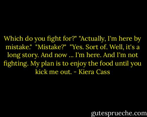 Which do you fight for?"<br />"Actually, I'm here by mistake." <br />"Mistake?" <br />"Yes. Sort of. Well, it's a long story. And now ... I'm here. And I'm not fighting. My plan is to enjoy the food until you kick me out. - Kiera Cass