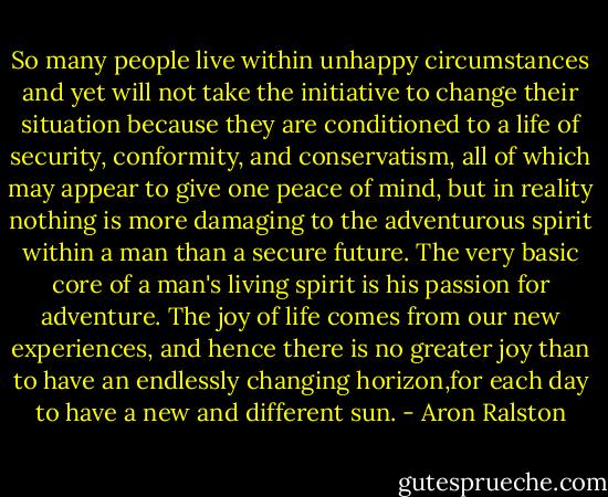 So many people live within unhappy circumstances and yet will not take the initiative to change their situation because they are conditioned to a life of security, conformity, and conservatism, all of which may appear to give one peace of mind, but in reality nothing is more damaging to the adventurous spirit within a man than a secure future. The very basic core of a man's living spirit is his passion for adventure. The joy of life comes from our new experiences, and hence there is no greater joy than to have an endlessly changing horizon,for each day to have a new and different sun. - Aron Ralston