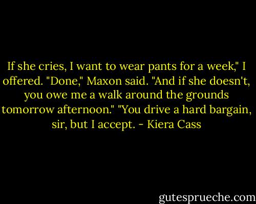 If she cries, I want to wear pants for a week," I offered.<br />"Done," Maxon said. "And if she doesn't, you owe me a walk around the grounds tomorrow afternoon."<br />"You drive a hard bargain, sir, but I accept. - Kiera Cass