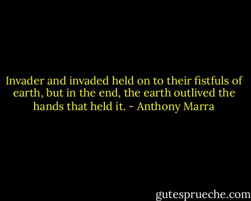 Invader and invaded held on to their fistfuls of earth, but in the end, the earth outlived the hands that held it. - Anthony Marra