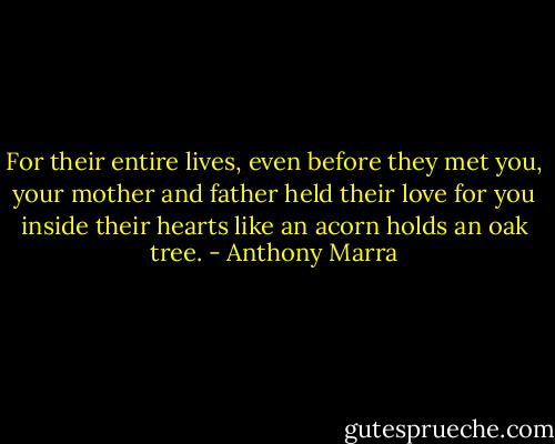 For their entire lives, even before they met you, your mother and father held their love for you inside their hearts like an acorn holds an oak tree. - Anthony Marra