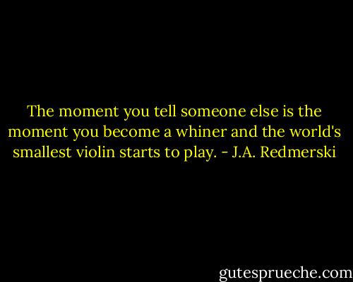 The moment you tell someone else is the moment you become a whiner and the world's smallest violin starts to play. - J.A. Redmerski