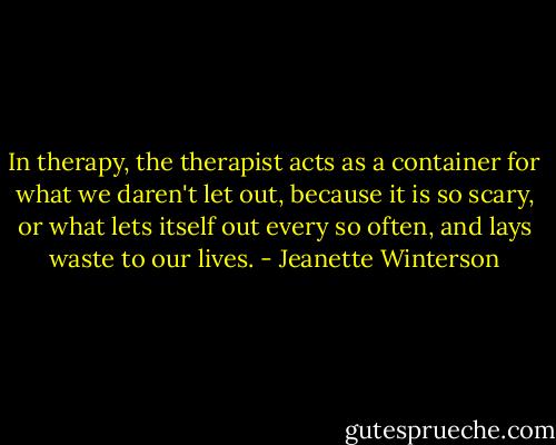 In therapy, the therapist acts as a container for what we daren't let out, because it is so scary, or what lets itself out every so often, and lays waste to our lives. - Jeanette Winterson
