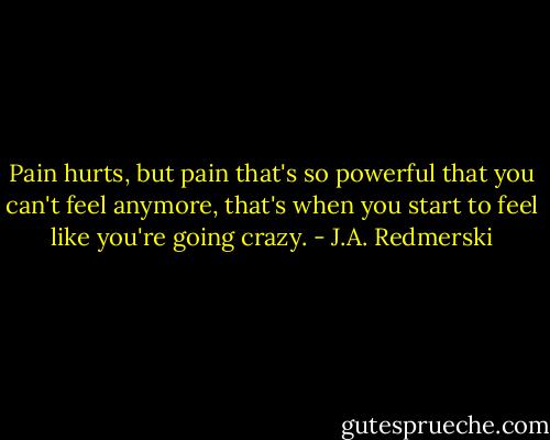 Pain hurts, but pain that's so powerful that you can't feel anymore, that's when you start to feel like you're going crazy. - J.A. Redmerski