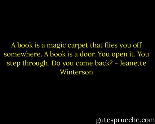 A book is a magic carpet that flies you off somewhere. A book is a door. You open it. You step through. Do you come back? - Jeanette Winterson