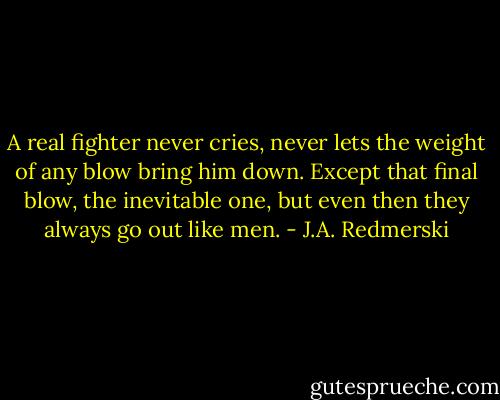 A real fighter never cries, never lets the weight of any blow bring him down. Except that final blow, the inevitable one, but even then they always go out like men. - J.A. Redmerski