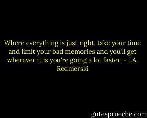Where everything is just right, take your time and limit your bad memories and you'll get wherever it is you're going a lot faster. - J.A. Redmerski