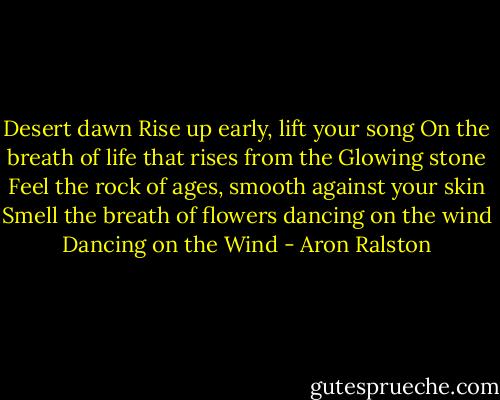 Desert dawn Rise up early, lift your song On the breath of life that rises from the Glowing stone Feel the rock of ages, smooth against your skin Smell the breath of flowers dancing on the wind Dancing on the Wind - Aron Ralston
