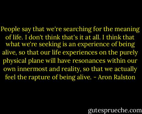 People say that we're searching for the meaning of life. I don't think that's it at all. I think that what we're seeking is an experience of being alive, so that our life experiences on the purely physical plane will have resonances within our own innermost and reality, so that we actually feel the rapture of being alive. - Aron Ralston