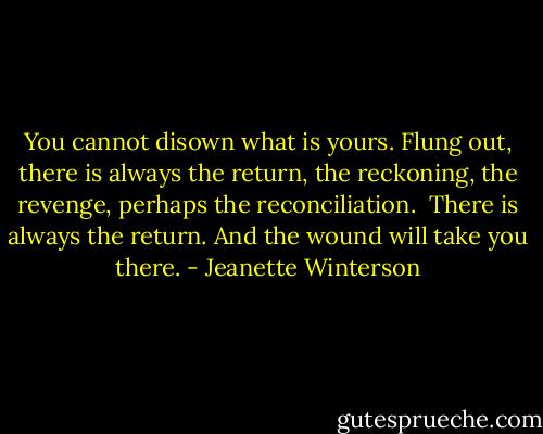 You cannot disown what is yours. Flung out, there is always the return, the reckoning, the revenge, perhaps the reconciliation. <br />There is always the return. And the wound will take you there. - Jeanette Winterson