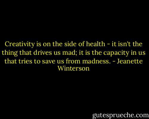 Creativity is on the side of health - it isn't the thing that drives us mad; it is the capacity in us that tries to save us from madness. - Jeanette Winterson