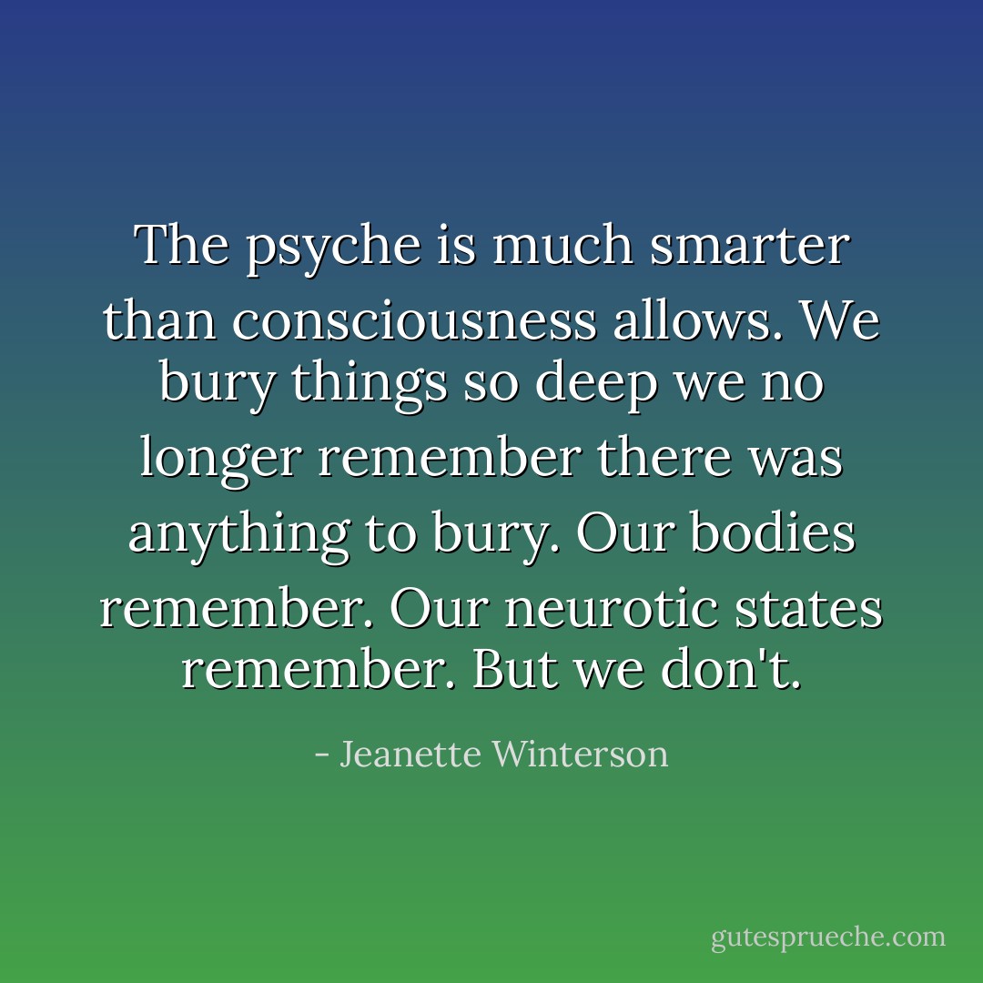The psyche is much smarter than consciousness allows. We bury things so deep we no longer remember there was anything to bury. Our bodies remember. Our neurotic states remember. But we don't. - Jeanette Winterson