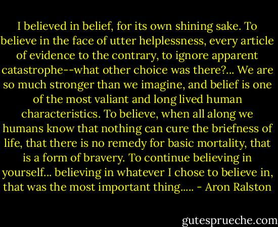 I believed in belief, for its own shining sake. To believe in the face of utter helplessness, every article of evidence to the contrary, to ignore apparent catastrophe--what other choice was there?... We are so much stronger than we imagine, and belief is one of the most valiant and long lived human characteristics. To believe, when all along we humans know that nothing can cure the briefness of life, that there is no remedy for basic mortality, that is a form of bravery. To continue believing in yourself... believing in whatever I chose to believe in, that was the most important thing..... - Aron Ralston
