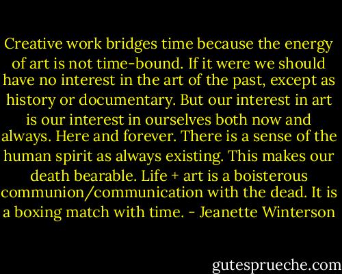 Creative work bridges time because the energy of art is not time-bound. If it were we should have no interest in the art of the past, except as history or documentary. But our interest in art is our interest in ourselves both now and always. Here and forever. There is a sense of the human spirit as always existing. This makes our death bearable. Life + art is a boisterous communion/communication with the dead. It is a boxing match with time. - Jeanette Winterson