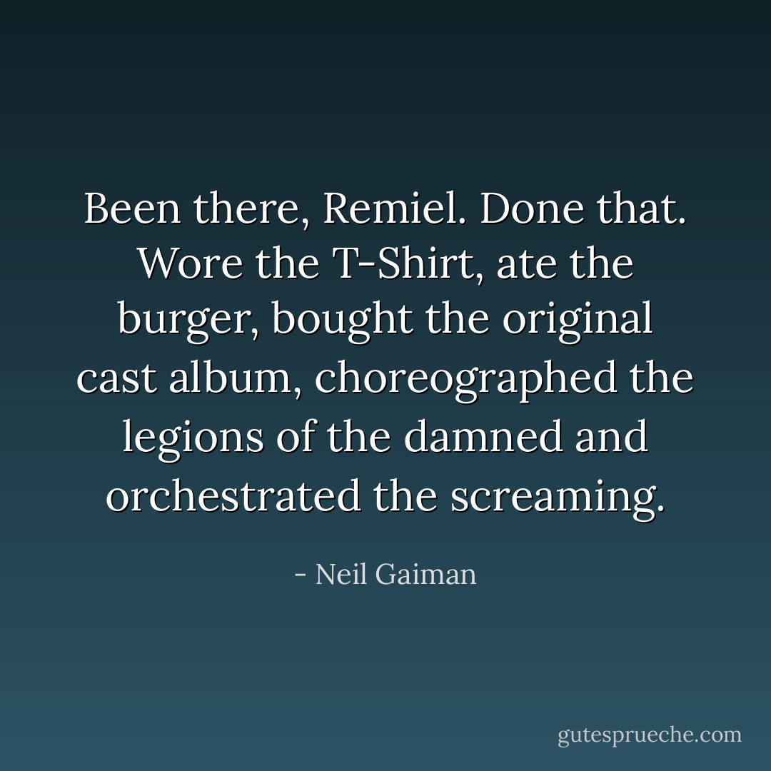 Been there, Remiel. Done that. Wore the T-Shirt, ate the burger, bought the original cast album, choreographed the legions of the damned and orchestrated the screaming. - Neil Gaiman