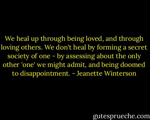 We heal up through being loved, and through loving others. We don't heal by forming a secret society of one - by assessing about the only other 'one' we might admit, and being doomed to disappointment. - Jeanette Winterson