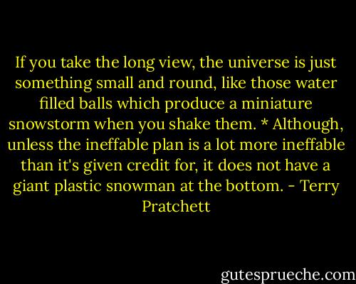 If you take the long view, the universe is just something small and round, like those water filled balls which produce a miniature snowstorm when you shake them. * Although, unless the ineffable plan is a lot more ineffable than it's given credit for, it does not have a giant plastic snowman at the bottom. - Terry Pratchett