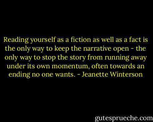 Reading yourself as a fiction as well as a fact is the only way to keep the narrative open - the only way to stop the story from running away under its own momentum, often towards an ending no one wants. - Jeanette Winterson