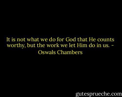 It is not what we do for God that He counts worthy, but the work we let Him do in us. - Oswals Chambers