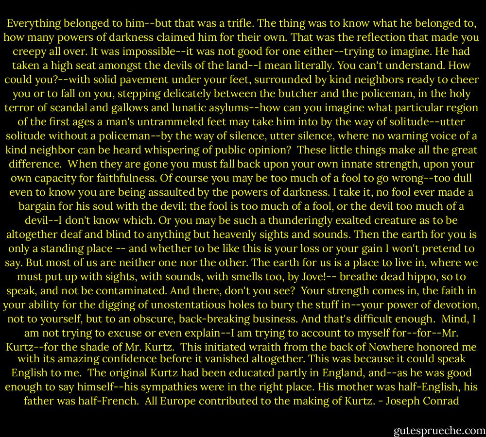 Everything belonged to him--but that was a trifle. The thing was to know what he belonged to, how many powers of darkness claimed him for their own. That<br />was the reflection that made you creepy all over. It was impossible--it was not good for one either--trying to imagine. He had taken a high seat amongst the devils of the land--I mean literally. You can't understand.<br />How could you?--with solid pavement under your feet, surrounded by kind neighbors ready to cheer you or to fall on you, stepping delicately between the butcher and the policeman, in the holy terror of scandal and gallows and lunatic asylums--how can you imagine what particular region of the first ages a man's untrammeled feet may take him into by the way of solitude--utter solitude without a policeman--by the way of silence, utter silence, where no warning voice of a kind neighbor can be heard whispering of public opinion? <br />These little things make all the great difference. <br />When they are gone you must fall back upon your own innate strength, upon your own capacity for faithfulness. Of course you may be too much of a fool to go wrong--too dull even to know you are being assaulted by the powers of darkness. I take it, no fool ever made a bargain for his soul with the devil: the fool is too much of a fool, or the devil too much of a devil--I don't know which. Or you may be such a thunderingly exalted creature as to be altogether deaf and blind to<br />anything but heavenly sights and sounds. Then the earth for you is only a standing place -- and whether to be like this is your loss or your gain I won't pretend to say. But most of us are neither one nor the other.<br />The earth for us is a place to live in, where we must put up with sights, with sounds, with smells too, by Jove!-- breathe dead hippo, so to speak, and not be contaminated. And there, don't you see? <br />Your strength comes in, the faith in your ability for the digging of unostentatious holes to bury the stuff in--your power of devotion, not to yourself, but to an obscure, back-breaking business. And that's difficult enough. <br />Mind, I am not trying to excuse or even explain--I am trying to account to myself for--for--Mr. Kurtz--for the shade of Mr. Kurtz. <br />This initiated wraith from the back of Nowhere honored me with its amazing confidence before it vanished altogether. This was because it could speak English to me. <br />The original Kurtz had been educated partly in England, and--as he was good enough to say himself--his sympathies were in the right place. His mother was half-English, his father was half-French. <br />All Europe contributed to the making of Kurtz. - Joseph Conrad