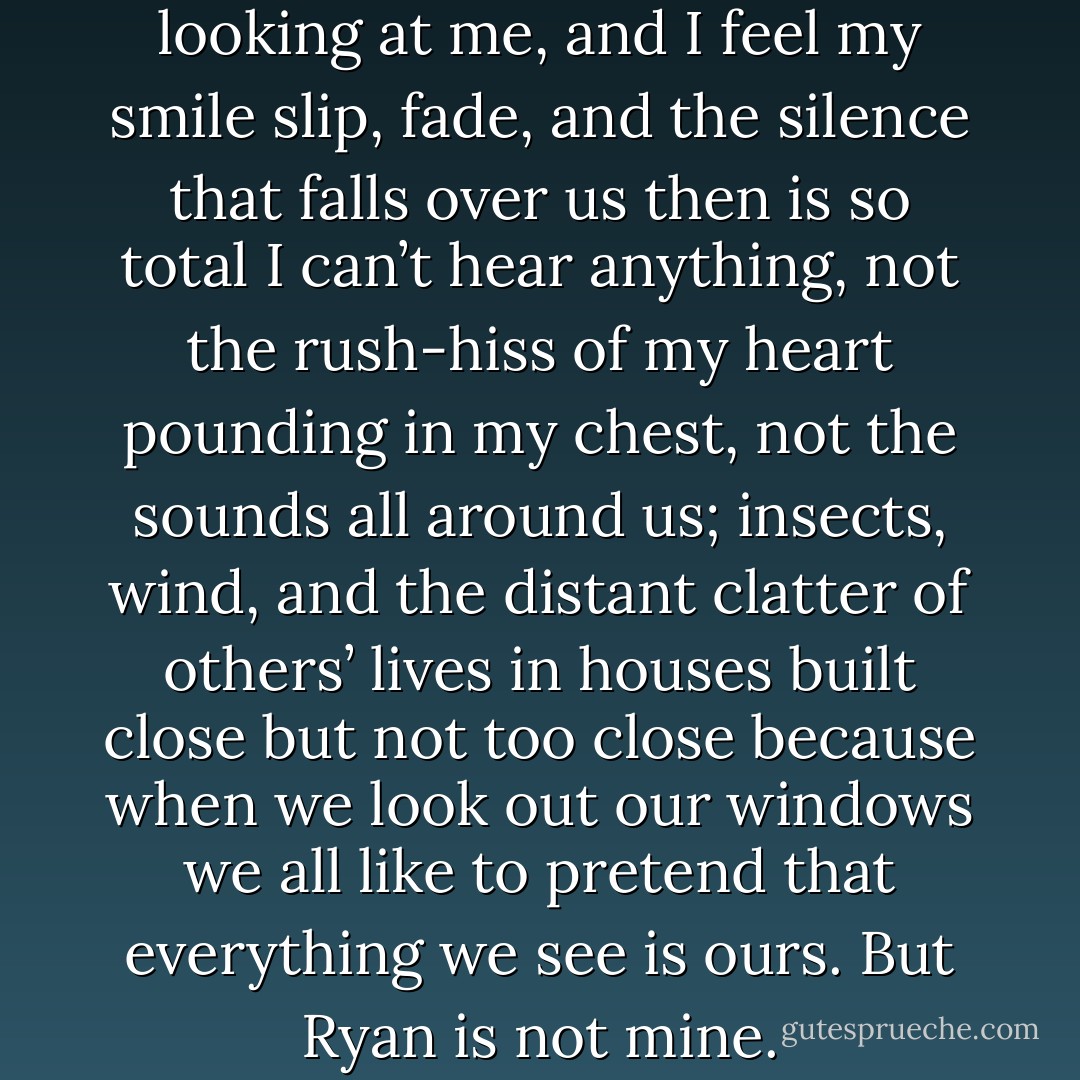 ..."Are you okay?" he says, still looking at me, and I feel my smile slip, fade, and the silence that falls over us then is so total I can’t hear anything, not the rush-hiss of my heart pounding in my chest, not the sounds all around us; insects, wind, and the distant clatter of others’ lives in houses built close but not too close because when we look out our windows we all like to pretend that everything we see is ours. But Ryan is not mine. - Elizabeth Scott