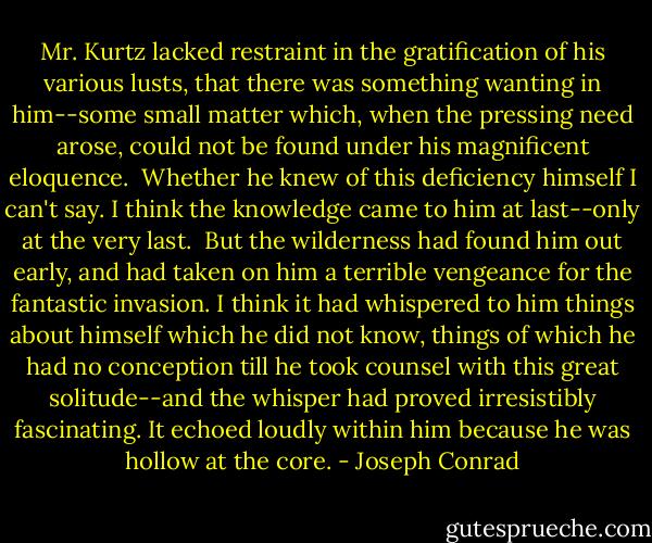 Mr. Kurtz lacked restraint in the gratification of his various lusts, that there was something wanting in him--some small matter which, when the pressing need arose, could not be found under his magnificent eloquence. <br />Whether he knew of this deficiency himself I can't say. I think the knowledge came to him at last--only at the very last. <br />But the wilderness had found him out early, and had taken on him a terrible vengeance for the fantastic invasion. I think it had whispered to him things about himself which he did not know, things of which he had no conception till he took counsel with this great solitude--and the whisper had proved irresistibly fascinating.<br />It echoed loudly within him because he was hollow at the core. - Joseph Conrad