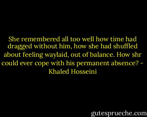 She remembered all too well how time had dragged without him, how she had shuffled about feeling waylaid, out of balance. How shr could ever cope with his permanent absence? - Khaled Hosseini