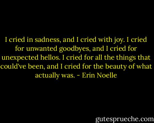 I cried in sadness, and I cried with joy. I cried for unwanted goodbyes, and I cried for unexpected hellos. I cried for all the things that could've been, and I cried for the beauty of what actually was. - Erin Noelle