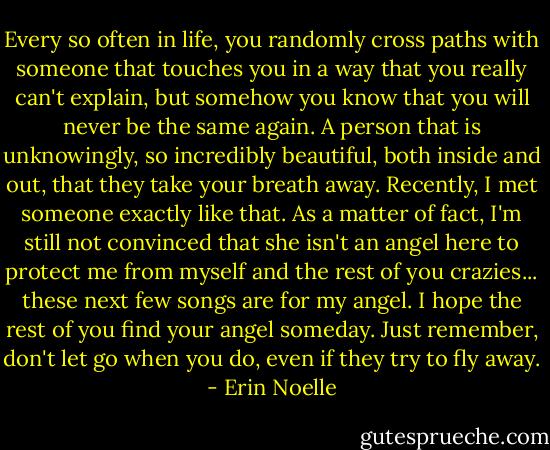 Every so often in life, you randomly cross paths with someone that touches you in a way that you really can't explain, but somehow you know that you will never be the same again. A person that is unknowingly, so incredibly beautiful, both inside and out, that they take your breath away. Recently, I met someone exactly like that. As a matter of fact, I'm still not convinced that she isn't an angel here to protect me from myself and the rest of you crazies... these next few songs are for my angel. I hope the rest of you find your angel someday. Just remember, don't let go when you do, even if they try to fly away. - Erin Noelle