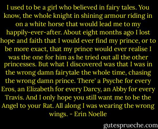 I used to be a girl who believed in fairy tales. You know, the whole knight in shining armour riding in on a white horse that would lead me to my happily-ever-after. About eight months ago I lost hope and faith that I would ever find my prince, or to be more exact, that my prince would ever realise I was the one for him as he tried out all the other princesses. But what I discovered was that I was in the wrong damn fairytale the whole time, chasing the wrong damn prince. There' a Psyche for every Eros, an Elizabeth for every Darcy, an Abby for every Travis. And I only hope you still want me to be the Angel to your Rat. All along I was wearing the wrong wings. - Erin Noelle