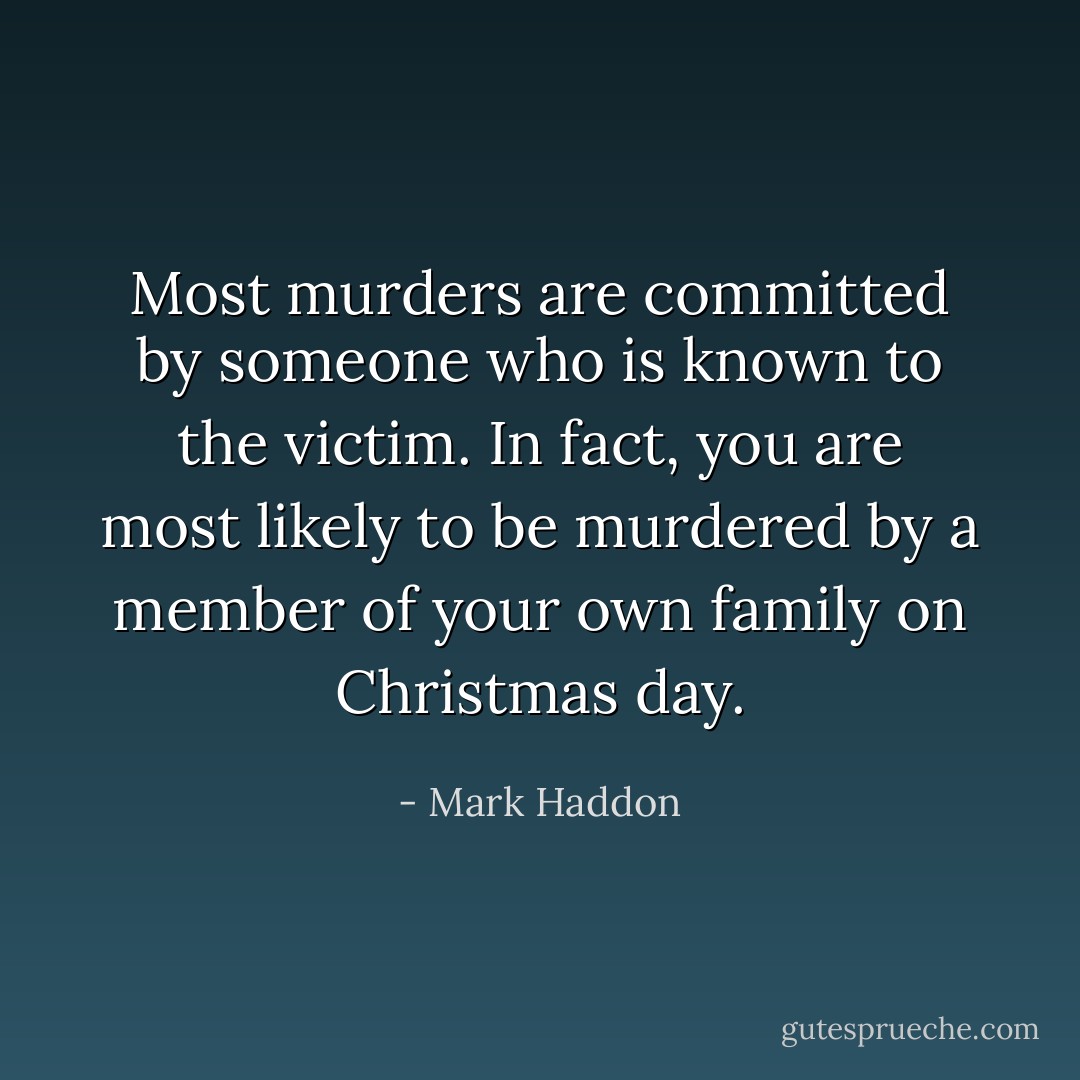 Most murders are committed by someone who is known to the victim. In fact, you are most likely to be murdered by a member of your own family on Christmas day. - Mark Haddon