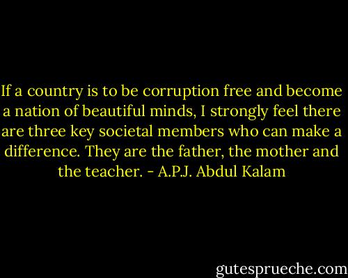If a country is to be corruption free and become a nation of beautiful minds, I strongly feel there are three key societal members who can make a difference. They are the father, the mother and the teacher. - A.P.J. Abdul Kalam