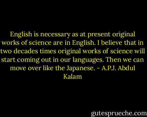 English is necessary as at present original works of science are in English. I believe that in two decades times original works of science will start coming out in our languages. Then we can move over like the Japanese. - A.P.J. Abdul Kalam
