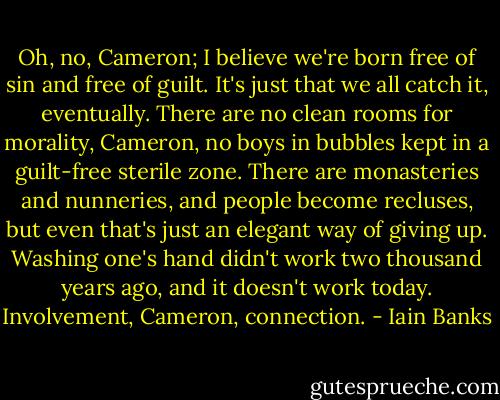 Oh, no, Cameron; I believe we're born free of sin and free of guilt. It's just that we all catch it, eventually. There are no clean rooms for morality, Cameron, no boys in bubbles kept in a guilt-free sterile zone. There are monasteries and nunneries, and people become recluses, but even that's just an elegant way of giving up. Washing one's hand didn't work two thousand years ago, and it doesn't work today. Involvement, Cameron, connection. - Iain Banks